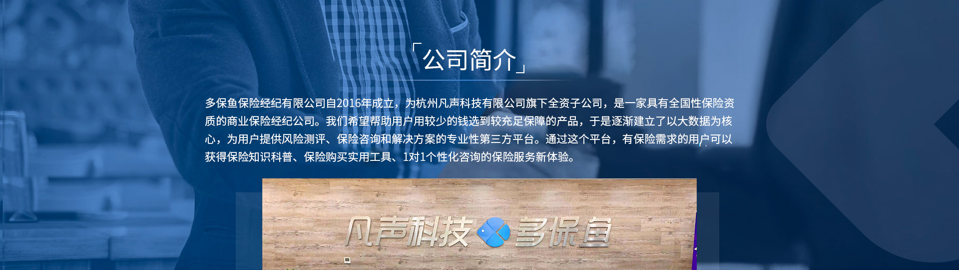 多保魚保險經(jīng)紀(jì)有限公司自2016年成立，為杭州凡聲科技有限公司旗下全資子公司，是一家具有全國性保險資質(zhì)的商業(yè)保險經(jīng)紀(jì)公司。我們希望幫助用戶用較少的錢選到較充足保障的產(chǎn)品，于是逐漸建立了以大數(shù)據(jù)為核心，為用戶提供風(fēng)險測評、保險咨詢和解決方案的專業(yè)性第三方平臺。通過這個平臺，有保險需求的用戶可以獲得保險知識科普、保險購買實(shí)用工具、1對1個性化咨詢的保險服務(wù)新體驗(yàn)。