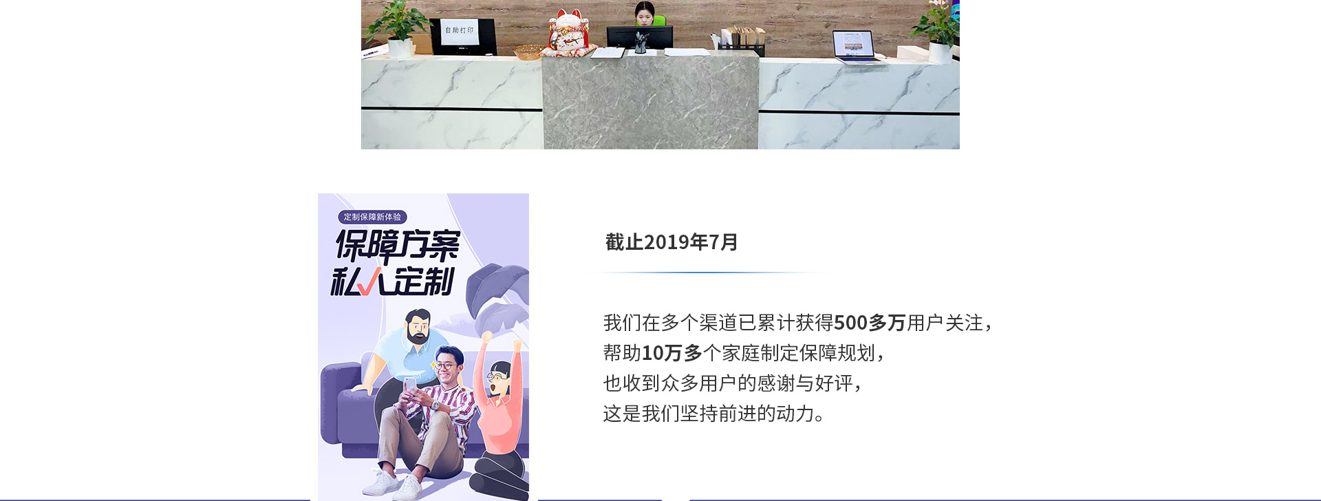 截止2019年7月，我們在多個渠道已累計獲得500多萬用戶關(guān)注，幫助10萬多個家庭制定保障規(guī)劃，也收到眾多用戶的感謝與好評，這是我們堅(jiān)持前進(jìn)的動力。